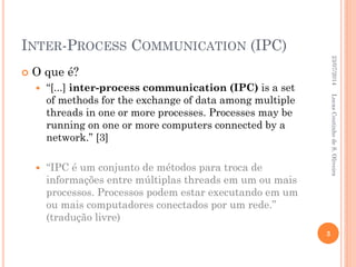 INTER-PROCESS COMMUNICATION (IPC)
 O que é?
 “[...] inter-process communication (IPC) is a set
of methods for the exchange of data among multiple
threads in one or more processes. Processes may be
running on one or more computers connected by a
network.” [3]
 “IPC é um conjunto de métodos para troca de
informações entre múltiplas threads em um ou mais
processos. Processos podem estar executando em um
ou mais computadores conectados por um rede.”
(tradução livre)
23/07/2014
3
LucasCoutinhodeS.Oliveira
 