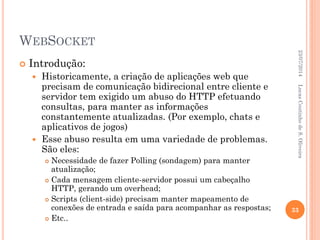 WEBSOCKET
 Introdução:
 Historicamente, a criação de aplicações web que
precisam de comunicação bidirecional entre cliente e
servidor tem exigido um abuso do HTTP efetuando
consultas, para manter as informações
constantemente atualizadas. (Por exemplo, chats e
aplicativos de jogos)
 Esse abuso resulta em uma variedade de problemas.
São eles:
 Necessidade de fazer Polling (sondagem) para manter
atualização;
 Cada mensagem cliente-servidor possui um cabeçalho
HTTP, gerando um overhead;
 Scripts (client-side) precisam manter mapeamento de
conexões de entrada e saída para acompanhar as respostas;
 Etc..
23/07/2014
33
LucasCoutinhodeS.Oliveira
 