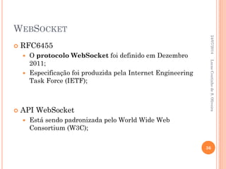 WEBSOCKET
 RFC6455
 O protocolo WebSocket foi definido em Dezembro
2011;
 Especificação foi produzida pela Internet Engineering
Task Force (IETF);
 API WebSocket
 Está sendo padronizada pelo World Wide Web
Consortium (W3C);
24/07/2014
36
LucasCoutinhodeS.Oliveira
 