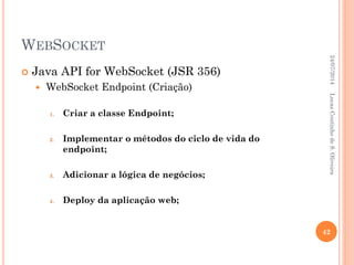 WEBSOCKET
 Java API for WebSocket (JSR 356)
 WebSocket Endpoint (Criação)
1. Criar a classe Endpoint;
2. Implementar o métodos do ciclo de vida do
endpoint;
3. Adicionar a lógica de negócios;
4. Deploy da aplicação web;
24/07/2014
42
LucasCoutinhodeS.Oliveira
 