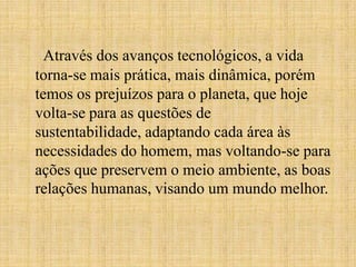 Através dos avanços tecnológicos, a vida
torna-se mais prática, mais dinâmica, porém
temos os prejuízos para o planeta, que hoje
volta-se para as questões de
sustentabilidade, adaptando cada área às
necessidades do homem, mas voltando-se para
ações que preservem o meio ambiente, as boas
relações humanas, visando um mundo melhor.
 