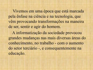 Vivemos em uma época que está marcada
pela ênfase na ciência e na tecnologia, que
vêm provocando transformações na maneira
de ser, sentir e agir do homem.
A informatização da sociedade provocou
grandes mudanças nas mais diversas áreas do
conhecimento, no trabalho - com o aumento
do setor terciário -, e consequentemente na
educação.
 