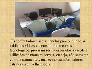 Os computadores são as janelas para o mundo, a
mídia, os vídeos e tantos outros recursos
tecnológicos, precisam ser incorporados à escola e
utilizados de maneira correta, ou seja, não somente
como instrumentos, mas como transformadores
estruturais da velha escola.
 