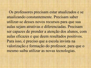 Os professores precisam estar atualizados e se
atualizando constantemente. Precisam saber
utilizar-se desses novos recursos para que sua
aulas sejam atrativas e diferenciadas. Precisam
ser capazes de prender a atenção dos alunos, com
aulas eficazes e que deem resultados positivos.
Para isso, é preciso que a escola invista na
valorização e formação do professor, para que o
mesmo saiba utilizar as novas tecnologias.
 