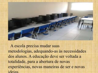 A escola precisa mudar suas
metodologias, adequando-as às necessidades
dos alunos. A educação deve ser voltada a
totalidade, para a abertura de novas
experiências, novas maneiras de ser e novas
 