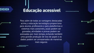 Educação acessível
Para além de todas as vantagens destacadas
acima, a educação tecnológica proporciona
para alunos, professores e pais plataformas e
sistemas mais acessíveis, aulas podem ser
gravadas, atividades e provas podem ser
acessadas por mais tempo, evitando também
uma grande produção de lixo de papel e os
dados podem ser armazenados de maneiras
mais seguras
 