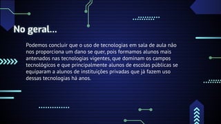 No geral…
Podemos concluir que o uso de tecnologias em sala de aula não
nos proporciona um dano se quer, pois formamos alunos mais
antenados nas tecnologias vigentes, que dominam os campos
tecnológicos e que principalmente alunos de escolas públicas se
equiparam a alunos de instituições privadas que já fazem uso
dessas tecnologias há anos.
 