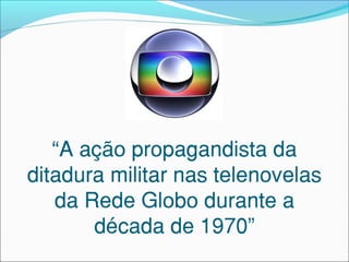 “A ação propagandista da
ditadura militar nas telenovelas
da Rede Globo durante a
década de 1970”
 