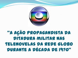 “A ação propagandista da
ditadura militar nas
telenovelas da Rede Globo
durante a década de 1970”
 