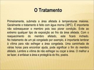 O Tratamento

Primeiramente, submeta a área afetada à temperaturas maiores.
Geralmente o tratamento é feito com água morna (38ºC). É importante
não sobreaquecer o membro pois isso piorar condição. Evite ao
extremo qualquer tipo de exposição ao frio da área afetada. Com o
reaquecimento do membro afetado, este ficará inchado.
No tratamento de um pé congelado por exemplo, é importante lembrar
à vítima para não esfregar a área congelada. Uma caminhada de
várias horas para encontrar ajuda, pode significar o fim do membro
afetado. Lembre a vítima de não esfregar ou coçar a área. O melhor a
se fazer, é enfaixar a área e protegê-la do frio, poeira.
 