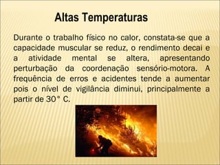 Altas Temperaturas
Durante o trabalho físico no calor, constata-se que a
capacidade muscular se reduz, o rendimento decai e
a atividade mental se altera, apresentando
perturbação da coordenação sensório-motora. A
frequência de erros e acidentes tende a aumentar
pois o nível de vigilância diminui, principalmente a
partir de 30° C.
 