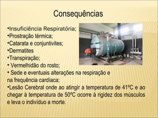 Consequências
•Insuficiência Respiratória;
•Prostração térmica;
•Catarata e conjuntivites;
•Dermatites
•Transpiração;
• Vermelhidão do rosto;
• Sede e eventuais alterações na respiração e
na frequência cardíaca;
•Lesão Cerebral onde ao atingir a temperatura de 41ºC e ao
chegar à temperatura de 50ºC ocorre à rigidez dos músculos
e leva o indivíduo a morte.
 