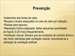 Prevenção

•Isolamento das fontes de calor;
•Roupas e óculos adequados no caso de calor por radiação;
•Pausas para repouso;
•Reposição hídrica adequada beber pequenas quantidades
de líquido (0,25 l/vez),frequentemente.
•Ventilação natural. Sempre que as condições de conforto térmico
não forem atendidas pela ventilação natural, recomenda-se a
utilização de ventilação artificial.
 