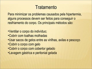 Tratamento
Para minimizar os problemas causados pela hipertermia,
alguns processos devem ser feitos para conseguir o
resfriamento do corpo. Os principais métodos são:

•Ventilar o corpo do indivíduo;
•Cobrir com toalhas molhadas
•Usar sacos de gelos entre as virilhas, axilas e pescoço
•Cobrir o corpo com gelo
•Cobrir o corpo com cobertor gelado
•Lavagem gástrica e peritonial gelada
 