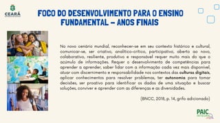 No novo cenário mundial, reconhecer-se em seu contexto histórico e cultural,
comunicar-se, ser criativo, analítico-crítico, participativo, aberto ao novo,
colaborativo, resiliente, produtivo e responsável requer muito mais do que o
acúmulo de informações. Requer o desenvolvimento de competências para
aprender a aprender, saber lidar com a informação cada vez mais disponível,
atuar com discernimento e responsabilidade nos contextos das culturas digitais,
aplicar conhecimentos para resolver problemas, ter autonomia para tomar
decisões, ser proativo para identificar os dados de uma situação e buscar
soluções, conviver e aprender com as diferenças e as diversidades.
(BNCC, 2018, p. 14, grifo adicionado)
FOCO DO DESENVOLVIMENTO PARA O ENSINO
FUNDAMENTAL - ANOS FINAIS
 