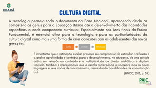 A tecnologia permeia todo o documento da Base Nacional, aparecendo desde as
competências gerais para a Educação Básica até o desenvolvimento das habilidades
específicas a cada componente curricular. Especialmente nos Anos finais do Ensino
Fundamental, é essencial olhar para a tecnologia e para as particularidades da
cultura digital como mais uma forma de criar conexões com os adolescentes das novas
gerações.
É importante que a instituição escolar preserve seu compromisso de estimular a reflexão e
a análise aprofundada e contribua para o desenvolvimento, no estudante, de uma atitude
crítica em relação ao conteúdo e à multiplicidade de ofertas midiáticas e digitais.
Contudo, também é imprescindível que a escola compreenda e incorpore mais as novas
linguagens e seus modos de funcionamento, desvendando possibilidades de comunicação
(…).
CULTURA DIGITAL
(BNCC, 2018, p. 59)
 