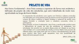 Nos Ensino Fundamental – Anos finais começa a aparecer de forma mais evidente a
definição de projeto de vida dos estudantes, que será trabalhada de modo mais
aprofundado ao longo do Ensino Médio.
A compreensão dos estudantes como sujeitos com histórias e saberes construídos
nas interações com outras pessoas, tanto do entorno social mais próximo quanto do
universo da cultura midiática e digital, fortalece o potencial da escola como
espaço formador e orientador para a cidadania consciente, crítica e
participativa.
Nessa direção, no Ensino Fundamental – Anos Finais, a escola pode contribuir para
o delineamento do projeto de vida dos estudantes, ao estabelecer uma
articulação não somente com os anseios desses jovens em relação ao seu futuro,
como também com a continuidade dos estudos no Ensino Médio. Esse processo de
reflexão sobre o que cada jovem quer ser no futuro, e de planejamento de ações
para construir esse futuro, pode representar mais uma possibilidade de
desenvolvimento pessoal e social.
(BNCC, 2018, p. 62)
PROJETO DE VIDA
 