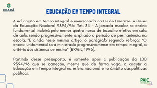 EDUCAÇÃO EM TEMPO INTEGRAL
A educação em tempo integral é mencionada na Lei de Diretrizes e Bases
da Educação Nacional 9394/96: “Art. 34 – A jornada escolar no ensino
fundamental incluirá pelo menos quatro horas de trabalho efetivo em sala
de aula, sendo progressivamente ampliado o período de permanência na
escola. "E ainda nesse mesmo artigo, o parágrafo segundo reforça: “O
ensino fundamental será ministrado progressivamente em tempo integral, a
critério dos sistemas de ensino” (BRASIL, 1996).
Partindo desse pressuposto, é somente após a publicação da LDB
9394/96 que se começou, mesmo que de forma vaga, a discutir a
Educação em Tempo Integral na esfera nacional e no âmbito das políticas
públicas.
 