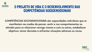 O PROJETO DE VIDA E O DESENVOLVIMENTO DAS
COMPETÊNCIAS SOCIOEMOCIONAIS
COMPETÊNCIAS SOCIOEMOCIONAIS são capacidades individuais que se
manifestam nos modos de pensar, sentir e nos comportamentos ou
atitudes para se relacionar consigo mesmo e com os outros, estabelecer
objetivos, tomar decisões e enfrentar situações adversas ou novas.
 