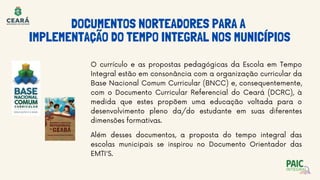 O currículo e as propostas pedagógicas da Escola em Tempo
Integral estão em consonância com a organização curricular da
Base Nacional Comum Curricular (BNCC) e, consequentemente,
com o Documento Curricular Referencial do Ceará (DCRC), à
medida que estes propõem uma educação voltada para o
desenvolvimento pleno da/do estudante em suas diferentes
dimensões formativas.
DOCUMENTOS NORTEADORES PARA A
IMPLEMENTAÇÃO DO TEMPO INTEGRAL NOS MUNICÍPIOS
Além desses documentos, a proposta do tempo integral das
escolas municipais se inspirou no Documento Orientador das
EMTI'S.
 