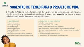 O Projeto de Vida, no Ensino Fundamental, deve promover, de forma simples e direta, uma
abordagem sobre a identidade de cada um. A seguir, uma sugestão de temas a serem
trabalhados na escola, de acordo com o público-alvo:
2. QUEM SOU EU PARA O OUTRO?
Relações interpessoais
Responsabilidades com o outro
Quem o outro vê quando olha para mim?
Que importância isso tem para o convívio em sociedade?
Que referenciais de pessoas eu escolho para a minha formação?
Ética e cidadania
Construção do pensamento crítico
A importância da política nas minhas decisões
1. QUEM SOU EU?
Origem do nome
Árvore genealógica
Local de origem
Resgate da infância
Responsabilidades em casa
Relação familiar
Relação com a comunidade onde mora
Gostos peculiares: comidas, roupas, lazer
SUGESTÃO DE TEMAS PARA O PROJETO DE VIDA
 