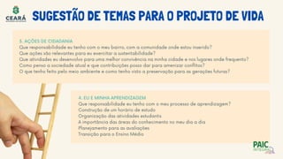 SUGESTÃO DE TEMAS PARA O PROJETO DE VIDA
3. AÇÕES DE CIDADANIA
Que responsabilidade eu tenho com o meu bairro, com a comunidade onde estou inserido?
Que ações são relevantes para eu exercitar a sustentabilidade?
Que atividades eu desenvolvo para uma melhor convivência na minha cidade e nos lugares onde frequento?
Como penso a sociedade atual e que contribuições posso dar para amenizar conflitos?
O que tenho feito pelo meio ambiente e como tenho visto a preservação para as gerações futuras?
4. EU E MINHA APRENDIZAGEM
Que responsabilidade eu tenho com o meu processo de aprendizagem?
Construção de um horário de estudo
Organização das atividades estudantis
A importância das áreas do conhecimento no meu dia a dia
Planejamento para as avaliações
Transição para o Ensino Médio
 