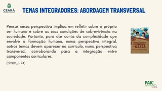TEMAS INTEGRADORES: ABORDAGEM TRANSVERSAL
Pensar nessa perspectiva implica em refletir sobre o próprio
ser humano e sobre as suas condições de sobrevivência na
sociedade. Portanto, para dar conta da complexidade que
envolve a formação humana, numa perspectiva integral,
outros temas devem aparecer no currículo, numa perspectiva
transversal, corroborando para a integração entre
componentes curriculares.
(DCRC, p. 74)
 