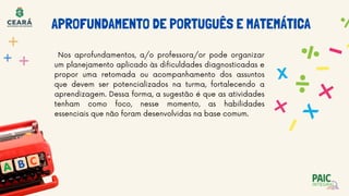 Nos aprofundamentos, a/o professora/or pode organizar
um planejamento aplicado às dificuldades diagnosticadas e
propor uma retomada ou acompanhamento dos assuntos
que devem ser potencializados na turma, fortalecendo a
aprendizagem. Dessa forma, a sugestão é que as atividades
tenham como foco, nesse momento, as habilidades
essenciais que não foram desenvolvidas na base comum.
APROFUNDAMENTO DE PORTUGUÊS E MATEMÁTICA
 
