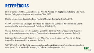 REFERÊNCIAS
BETINI, Geraldo Antônio. A construção do Projeto Político- Pedagógico da Escola. São Paulo.
Revista Pedagógica Unipinhal, v.01, n.03,jan/dez, 2005
BRASIL. Ministério da Educação. Base Nacional Comum Curricular. Brasília, 2018.
CEARÁ. Secretaria da Educação do Estado do. Documento Curricular Referencial do Ceará:
ensino infantil e ensino fundamental. Fortaleza: SEDUC, 2019.
Centro de Referências em Educação Integral (CREI, 2018, Na Prática, Caderno 1). Disponível
em: <http://educacaointegral.org.br/na-pratica/>. Acesso em 03 de fevereiro de 2023.
Escola em Tempo Integral. Disponível em: <https://www.seduc.ce.gov.br/escola-em-tempo-
integral/>. Acesso em 03 de fevereiro de 2023.
WEFFORT, H. F et al. Currículo e educação integral na prática: uma referência para estados e
municípios 1. Ed. – São Paulo: Associação Cidade Escola Aprendiz, 2019.
 