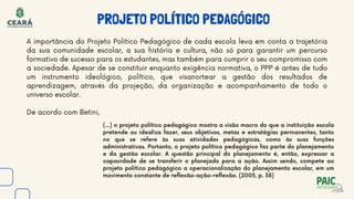 PROJETO POLÍTICO PEDAGÓGICO
A importância do Projeto Político Pedagógico de cada escola leva em conta a trajetória
da sua comunidade escolar, a sua história e cultura, não só para garantir um percurso
formativo de sucesso para os estudantes, mas também para cumprir o seu compromisso com
a sociedade. Apesar de se constituir enquanto exigência normativa, o PPP é antes de tudo
um instrumento ideológico, político, que visanortear a gestão dos resultados de
aprendizagem, através da projeção, da organização e acompanhamento de todo o
universo escolar.
De acordo com Betini,
(...) o projeto político pedagógico mostra a visão macro do que a instituição escola
pretende ou idealiza fazer, seus objetivos, metas e estratégias permanentes, tanto
no que se refere às suas atividades pedagógicas, como às suas funções
administrativas. Portanto, o projeto político pedagógico faz parte do planejamento
e da gestão escolar. A questão principal do planejamento é, então, expressar a
capacidade de se transferir o planejado para a ação. Assim sendo, compete ao
projeto político pedagógico a operacionalização do planejamento escolar, em um
movimento constante de reflexão-ação-reflexão. (2005, p. 38)
 