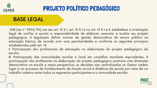 LDB (Lei n° 9394/96), em seu art. 12 & I, art. 13 & I e no art. 14 & I e II, estabelece a orientação
legal de confiar à escola a responsabilidade de elaborar, executar e avaliar seu projeto
pedagógico. A legislação define normas de gestão democrática do ensino público na
educação básica, de acordo com suas peculiaridades e conforme os seguintes princípios
estabelecidos pelo art. 14:
I. Participação dos profissionais de educação na elaboração do projeto pedagógico da
escola;
II. Participação das comunidades escolar e local em conselhos escolares equivalentes; A
participação dos professores na elaboração do projeto pedagógico promove uma dimensão
democrática na escola e nessa perspectiva, as decisões não centralizadas no Gestor cedem
lugar a um processo de fortalecimento da função social e dialética da escola por meio de um
trabalho coletivo entre todos os segmentos participantes e a comunidade escolar.
PROJETO POLÍTICO PEDAGÓGICO
BASE LEGAL
 
