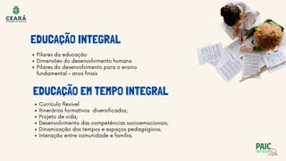 EDUCAÇÃO INTEGRAL
EDUCAÇÃO EM TEMPO INTEGRAL
Pilares da educação
Dimensões do desenvolvimento humano
Pilares do desenvolvimento para o ensino
fundamental - anos finais
Currículo flexível
Itinerários formativos diversificados;
Projeto de vida;
Desenvolvimento das competências socioemocionais;
Dinamização dos tempos e espaços pedagógicos;
Interação entre comunidade e família.
 