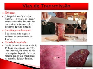  Teníase:
 O hospedeiro definitivo(os
humanos) infecta-se ao ingerir
carne suína ou bovina, crua ou
mal cozida, infectada, pelo
cisticerco de cada espécie;
 A cisticercose humana:
 É adquirida pela ingestão
acidental de ovos viáveis da
T.solium ;
 Período de Incubação:
 Da cisticercose humana, varia de
15 dias a anos após a infecção.
Para a teníase, em torno de três
meses após a ingestão da larva, o
parasita adulto já é encontrado
no intestino delgado humano .
 