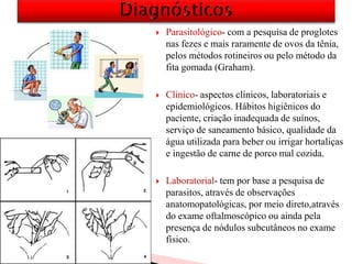  Parasitológico- com a pesquisa de proglotes
nas fezes e mais raramente de ovos da tênia,
pelos métodos rotineiros ou pelo método da
fita gomada (Graham).
 Clinico- aspectos clínicos, laboratoriais e
epidemiológicos. Hábitos higiênicos do
paciente, criação inadequada de suínos,
serviço de saneamento básico, qualidade da
água utilizada para beber ou irrigar hortaliças
e ingestão de carne de porco mal cozida.
 Laboratorial- tem por base a pesquisa de
parasitos, através de observações
anatomopatológicas, por meio direto,através
do exame oftalmoscópico ou ainda pela
presença de nódulos subcutâneos no exame
físico.
 