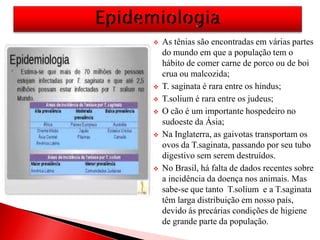  As tênias são encontradas em várias partes
do mundo em que a população tem o
hábito de comer carne de porco ou de boi
crua ou malcozida;
 T. saginata é rara entre os hindus;
 T.solium é rara entre os judeus;
 O cão é um importante hospedeiro no
sudoeste da Ásia;
 Na Inglaterra, as gaivotas transportam os
ovos da T.saginata, passando por seu tubo
digestivo sem serem destruídos.
 No Brasil, há falta de dados recentes sobre
a incidência da doença nos animais. Mas
sabe-se que tanto T.solium e a T.saginata
têm larga distribuição em nosso país,
devido ás precárias condições de higiene
de grande parte da população.
 