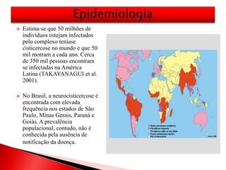  Estima-se que 50 milhões de
indivíduos estejam infectados
pelo complexo teníase
cisticercose no mundo e que 50
mil morram a cada ano. Cerca
de 350 mil pessoas encontram
se infectadas na América
Latina (TAKAYANAGUI et al.
2001).
 No Brasil, a neurocisticercose é
encontrada com elevada
frequência nos estados de São
Paulo, Minas Gerais, Paraná e
Goiás. A prevalência
populacional, contudo, não é
conhecida pela ausência de
notificação da doença.
 