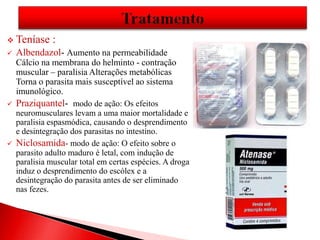  Teníase :
 Albendazol- Aumento na permeabilidade
Cálcio na membrana do helminto - contração
muscular – paralisia Alterações metabólicas
Torna o parasita mais susceptível ao sistema
imunológico.
 Praziquantel- modo de ação: Os efeitos
neuromusculares levam a uma maior mortalidade e
paralisia espasmódica, causando o desprendimento
e desintegração dos parasitas no intestino.
 Niclosamida- modo de ação: O efeito sobre o
parasito adulto maduro é letal, com indução de
paralisia muscular total em certas espécies. A droga
induz o desprendimento do escólex e a
desintegração do parasita antes de ser eliminado
nas fezes.
 