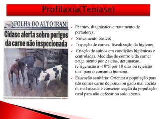  Exames, diagnóstico e tratamento de
portadores;
 Saneamento básico;
 Inspeção de carnes, fiscalização da higiene;
 Criação de suínos em condições higiênicas e
controladas. Medidas de controle da carne:
Salga mento por 21 dias, defumação,
refrigeração a -10ºC por 10 dias ou rejeição
total para o consumo humano.
 Educação sanitária: Orientar a população para
não comer carne de porco ou gado mal cozida
ou mal assada e conscientização da população
rural para não defecar no solo aberto.
 