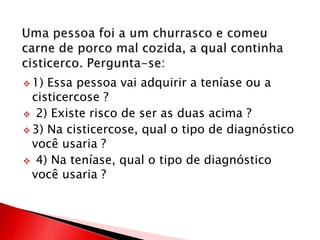  1) Essa pessoa vai adquirir a teníase ou a
cisticercose ?
 2) Existe risco de ser as duas acima ?
 3) Na cisticercose, qual o tipo de diagnóstico
você usaria ?
 4) Na teníase, qual o tipo de diagnóstico
você usaria ?
 