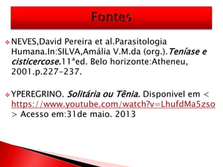  NEVES,David Pereira et al.Parasitologia
Humana.In:SILVA,Amália V.M.da (org.).Teníase e
cisticercose.11ªed. Belo horizonte:Atheneu,
2001.p.227-237.
 YPEREGRINO. Solitária ou Tênia. Disponivel em <
https://www.youtube.com/watch?v=LhufdMa5zso
> Acesso em:31de maio. 2013
 