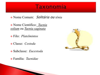  Nome Comum: Solitária ou tênia
 Nome Cientifíco: Taenia
solium ou Taenia saginata
 Filo: Platelmintos
 Classe: Cestoda
 Subclasse: Eucestoda
 Família: Taenidae
 