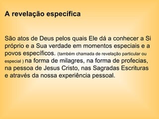 A revelação específica São atos de Deus pelos quais Ele dá a conhecer a Si próprio e a Sua verdade em momentos especiais e a povos específicos.  (também chamada de revelação particular ou especial )  na forma de milagres, na forma de profecias, na pessoa de Jesus Cristo, nas Sagradas Escrituras e através da nossa experiência pessoal. 