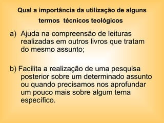 Qual a importância da utilização de alguns termos  técnicos teológicos   Ajuda na compreensão de leituras realizadas em outros livros que tratam do mesmo assunto; b) Facilita a realização de uma pesquisa posterior sobre um determinado assunto ou quando precisamos nos aprofundar um pouco mais sobre algum tema específico. 
