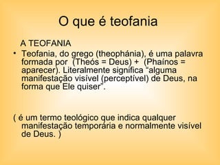O que é teofania  A TEOFANIA Teofania, do grego (theophánia), é uma palavra formada por  (Theós = Deus) +  (Phaínos = aparecer). Literalmente significa “alguma manifestação visível (perceptível) de Deus, na forma que Ele quiser”.  ( é um termo teológico que indica qualquer manifestação temporária e normalmente visível de Deus. ) 