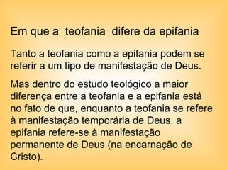 Em que a  teofania  difere da epifania Tanto a teofania como a epifania podem se referir a um tipo de manifestação de Deus.  Mas dentro do estudo teológico a maior diferença entre a teofania e a epifania está no fato de que, enquanto a teofania se refere à manifestação temporária de Deus, a epifania refere-se à manifestação permanente de Deus (na encarnação de Cristo).  
