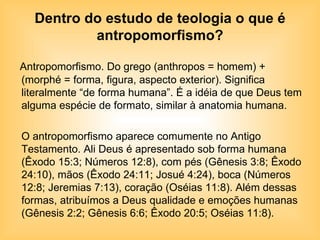 Dentro do estudo de teologia o que é antropomorfismo? Antropomorfismo. Do grego (anthropos = homem) + (morphé = forma, figura, aspecto exterior). Significa literalmente “de forma humana”. É a idéia de que Deus tem alguma espécie de formato, similar à anatomia humana. O antropomorfismo aparece comumente no Antigo Testamento. Ali Deus é apresentado sob forma humana (Êxodo 15:3; Números 12:8), com pés (Gênesis 3:8; Êxodo 24:10), mãos (Êxodo 24:11; Josué 4:24), boca (Números 12:8; Jeremias 7:13), coração (Oséias 11:8). Além dessas formas, atribuímos a Deus qualidade e emoções humanas (Gênesis 2:2; Gênesis 6:6; Êxodo 20:5; Oséias 11:8).  