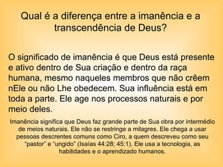 Qual é a diferença entre a imanência e a transcendência de Deus? O significado de imanência é que Deus está presente e ativo dentro de Sua criação e dentro da raça humana, mesmo naqueles membros que não crêem nEle ou não Lhe obedecem. Sua influência está em toda a parte. Ele age nos processos naturais e por meio deles. Imanência significa que Deus faz grande parte de Sua obra por intermédio de meios naturais. Ele não se restringe a milagres. Ele chega a usar pessoas descrentes comuns como Ciro, a quem descreveu como seu “pastor” e “ungido” (Isaías 44:28; 45:1). Ele usa a tecnologia, as habilidades e o aprendizado humanos. 