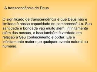 A transcendência de Deus  O significado de transcendência é que Deus não é limitado à nossa capacidade de compreendê-Lo. Sua santidade e bondade vão muito além, infinitamente além das nossas, e isso também é verdade em relação a Seu conhecimento e poder. Ele é infinitamente maior que qualquer evento natural ou humano   