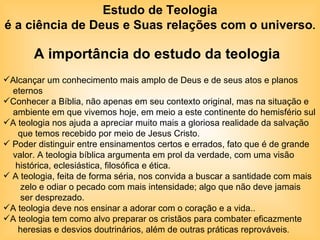 Estudo de Teologia é a ciência de Deus e Suas relações com o universo . A importância do estudo da teologia   Alcançar um conhecimento mais amplo de Deus e de seus atos e planos  eternos  Conhecer a Bíblia, não apenas em seu contexto original, mas na situação e ambiente em que vivemos hoje, em meio a este continente do hemisfério sul A teologia nos ajuda a apreciar muito mais a gloriosa realidade da salvação que temos recebido por meio de Jesus Cristo.  Poder distinguir entre ensinamentos certos e errados, fato que é de grande  valor. A teologia bíblica argumenta em prol da verdade, com uma visão histórica, eclesiástica, filosófica e ética.  A teologia, feita de forma séria, nos convida a buscar a santidade com mais zelo e odiar o pecado com mais intensidade; algo que não deve jamais ser desprezado. A teologia deve nos ensinar a adorar com o coração e a vida.. A teologia tem como alvo preparar os cristãos para combater eficazmente  heresias e desvios doutrinários, além de outras práticas reprováveis .  