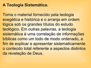 A Teologia Sistemática.  Toma o material fornecido pela teologia exegética e histórica e o arranja em ordem lógica sob os grandes títulos do estudo teológico. Em outras palavras, a teologia sistemática é uma correlação de informações bíblicas como um todo de modo ordenado, a fim de explicar e apresentar sistematicamente o conteúdo total referente a aspectos distintos da revelação de Deus. 